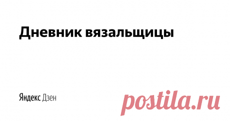 Дневник вязальщицы | Yandex Zen Мастер-классы для всех любителей вязания, схемы для вязания, новинки в мире вязания.
