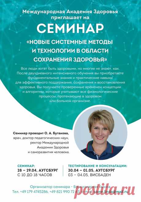 Академия Здоровья в Аугсбурге, Бавария
                   «НОВЫЕ СИСТЕМНЫЕ МЕТОДЫ И ТЕХНОЛОГИИ В 
                                                              ОБЛАСТИ
                                                         СОХРАНЕНИЯ ЗДОРОВЬЯ»   

Семинар проводит ректор Международной Академии Здоровья и саморазвития человека, г. Москва, врач, доктор педагогических наук, О. А. Бутакова.
Все люди хотят быть здоровыми, но многие не знают, как. Пос