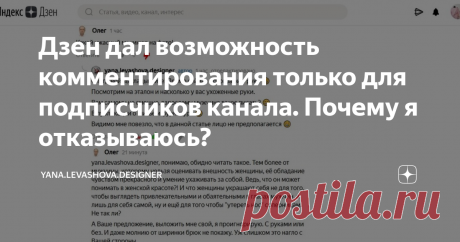 Дзен дал возможность комментирования только для подписчиков канала. Почему я отказываюсь? Дзен внедрил новую функцию для авторов каналов - разрешить комментирование только для подписчиков. Обещают, что это спасет от постоянного модерирования канала и страха нарваться на хэйтеров.
С вами Fashion Дизайнер Яна Левашова. Привет моим подписчикам и читателям, желаю отличного дня! Или вечера :) По обстоятельствам, кто и когда читает меня, я не знаю.
Про хэйтеров в Дзене у меня уже есть