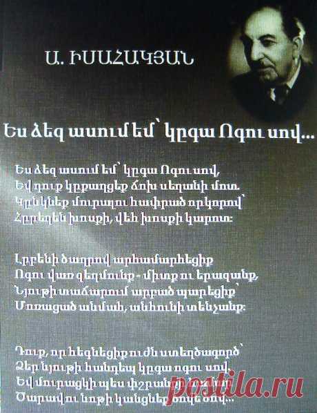 Ավետիք Իսահակյան «Ես ձեզ ասում եմ՝ կգա Ոգու սով»

Բանաստեղծ Ավետիք Իսահակյանի

Ես ձեզ ասում եմ՝ կգա Ոգու սով,
Եվ դուք կքաղցեք ճոխ սեղանի մոտ,
Կընկնեք մուրալու հափրած որկորով՝
Հրեղեն խոսքի, վեհ խոսքի կարոտ։

Լրբենի ծաղրով արհամարհեցիք
Ոգու վառ զեղմունք միտք ու երազանք,
Նյութի տաճարում արբած պարեցիք՝
Մոռացած անմահ, անհունի տենչանք։

Դուք, որ հեգնեցիք ուժն ստեղծագործ՝
Ձեր նյութի հանդեպ կգա ոգու սով.
Եվ մուրացկի պես փշրանքի համար
Ծարավ ու նոթի կանցնեք ծովից ծով։