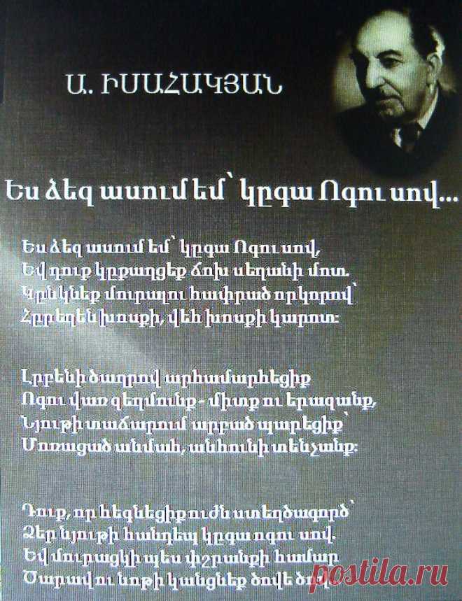 Ավետիք Իսահակյան «Ես ձեզ ասում եմ՝ կգա Ոգու սով»

Բանաստեղծ Ավետիք Իսահակյանի

Ես ձեզ ասում եմ՝ կգա Ոգու սով,
Եվ դուք կքաղցեք ճոխ սեղանի մոտ,
Կընկնեք մուրալու հափրած որկորով՝
Հրեղեն խոսքի, վեհ խոսքի կարոտ։

Լրբենի ծաղրով արհամարհեցիք
Ոգու վառ զեղմունք միտք ու երազանք,
Նյութի տաճարում արբած պարեցիք՝
Մոռացած անմահ, անհունի տենչանք։

Դուք, որ հեգնեցիք ուժն ստեղծագործ՝
Ձեր նյութի հանդեպ կգա ոգու սով.
Եվ մուրացկի պես փշրանքի համար
Ծարավ ու նոթի կանցնեք ծովից ծով։