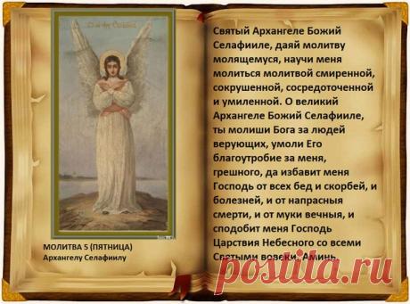 Молитва 5 (пятница).

Архангелу Селафиилу 

О, великий архистратиже Божий Селафииле! Ты молиши Бога за людей верующих, умоли Его благоутробие за меня, грешную, да избавит меня Господь от всех бед и болезней и от напрасныя смерти и да сподобит меня Господь Царствия Небеснаго со всеми святыми во веки веков. Аминь.