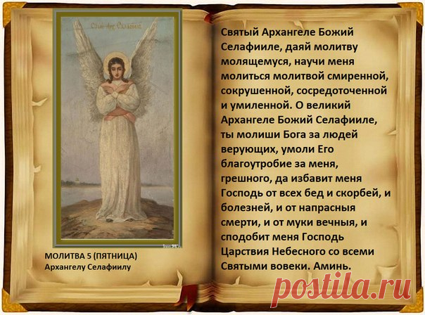Молитва 5 (пятница).

Архангелу Селафиилу 

О, великий архистратиже Божий Селафииле! Ты молиши Бога за людей верующих, умоли Его благоутробие за меня, грешную, да избавит меня Господь от всех бед и болезней и от напрасныя смерти и да сподобит меня Господь Царствия Небеснаго со всеми святыми во веки веков. Аминь.