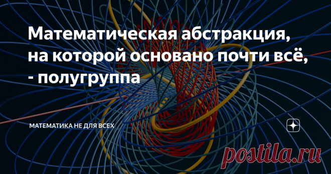 Математическая абстракция, на которой основано почти всё, - полугруппа Приветствую Вас, уважаемые Читатели! Для того, чтобы понять суть и познать красоту явления, о котором я сейчас хочу рассказать, не требуется буквально никаких знаний.  Тем не менее, после прочтения Вы сможете с гордостью для себя осознать, что Вы только что прикоснулись к абсолютно фундаментальному понятию общей алгебры, возникающему в громадном количестве приложений: как математических, так и практичес...