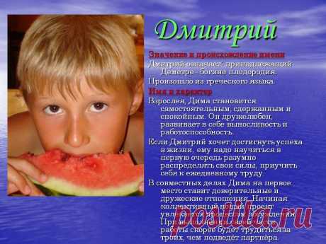 Дмитрий. Значение и происхождение имени Дмитрий означает: принадлежащий Деметре– богине плодородия. Произошло из греческого языка. Имя и характер Взрослея, Дима становится самостоятельным, сдержанным и спокойным. Он дружелюбен, развивает в себе выносливость и работоспособность. Если Дмитрий хочет достигнуть успеха в жизни, ему надо научиться в первую очередь разумно распределять свои силы, приучит себя к ежедневному труду. - Картинка 38 - Имена людей - Имя - Картинки по психологии