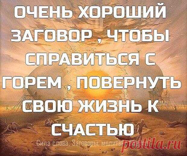 (99+) ОЧЕНЬ ХОРОШИЙ ЗАГОВОР , ЧТО... - блог пользователя Иля Чернова ОЧЕНЬ ХОРОШИЙ ЗАГОВОР , ЧТОБЫ СПРАВИТЬСЯ С ГОРЕМ , ПОВЕРНУТЬ СВОЮ ЖИЗНЬ К СЧАСТЬЮ !!! ,,Силы небесные, над людьми стоящие, людям неподвластные, к вам обращаюсь, к вам взываю о помощи, ибо лишь вы помочь мне можете, не в силах это человечьих! Силы, реки отпирающие, воды вдаль несущие, силы, громом