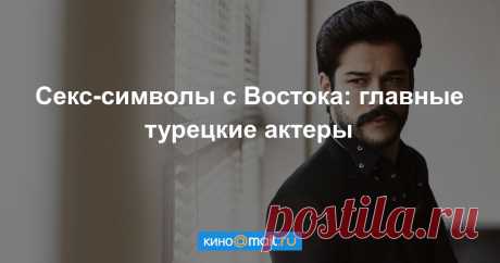 Секс-символы с Востока: главные турецкие актеры Актеры из Турции, прославившиеся по всему миру