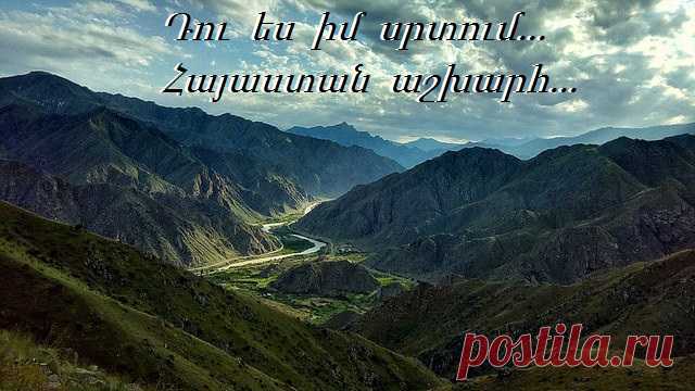 Հայաստան 
🇦🇲️Արևոտ երկնքում անծայր 
Լեռների կատարներ անհաս, 
Հավքի պես ժայռերին թառած՝ 
Տաճարներ խաչերով պատված, 
Մի փոշոտ արահետ հեռվում, 
ՈՒր է ինձ նա իր հետ տանում, 
Տունը իմ սարերից այն կողմ, 
Սարերից այն կողմ` մի աշխարհ
Քեզ ինչպես ես կոչեմ հայրենիք իմ հայ, 
Հայ քարեր, հայ խաչեր, անգամ ցավն է հայ, 
ՈՒ հավերժ մի անուն 
Դու ես իմ սրտում Հայաստան աշխարհ...
Քո կանչով հաղթական իմ հող, 
Շուրթերին շարական, աղոթք 
Սերունդներ` խաչերով զինված, 
Հաղթեցին դարերին անպարտ: