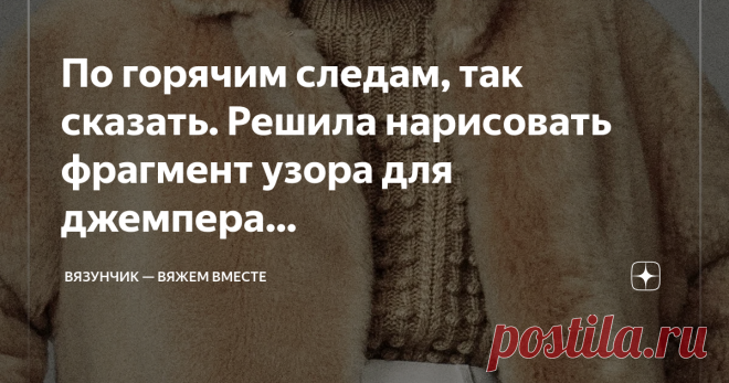 Вязунчик — вяжем вместе По горячим следам, так сказать. Решила нарисовать фрагмент узора для джемпера из новой коллекции Лоро Пьяна, которая появится в продаже только ближе к лету. Вдруг кто-то приметил для себя рельефное переплетение и захочет внедрить рисунок в свои работы.  Узор совсем простой, судя по деталям, но не исключаю, что в скрытой от глаз части может притаиться что-то еще. Тем не менее, доступный кусочек…