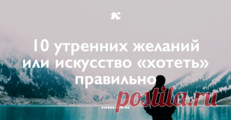 10 утренних желаний или искусство «хотеть» правильно Начну с главного: Слово имеет СИЛУ и ВЛАСТЬ! Это аксиома и доказывать её не нужно. Поэтому берём это высказывание за основу и учимся «хотеть правильно».