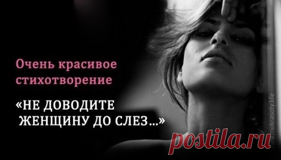 Не доводите Женщину до слез,  
Упреками и грубыми словами.  
Не разбивайте мир ее души,  
И не топчите грязными ногами.
  
Соленые дожди из женских глаз,  
Не возникают просто без причины.  
Всевышний подарил ранимость ей,  
И лишь чуть-чуть ребра в ней от мужчины…
  
Не доводите Женщину до слез,  
Не рвите сердце низким оскорбленьем.  
Жестокость слов смертельней чем нож,  
Но это не считают преступлением…
  
И если дьявол взял над вами верх,  
Забрав на время мудрость и терпенье,  
Найдите сил