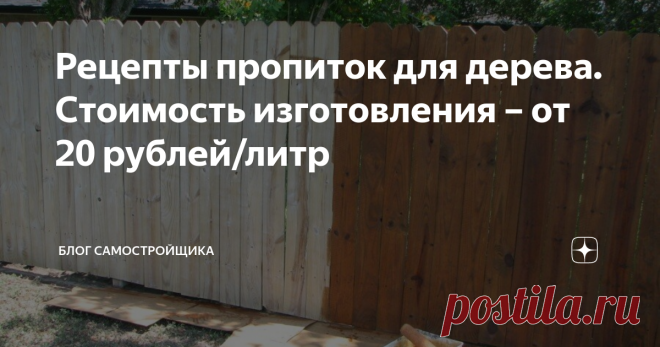 Рецепты пропиток для дерева. Стоимость изготовления – от 20 рублей/литр Во второй половине строительного сезона, у тех, кто что-то построил из дерева, наступает пора малярных работ. Забор из доски, сруб дома или бани – все нужно покрывать защитными декоративными составами. Иначе дерево почернеет.