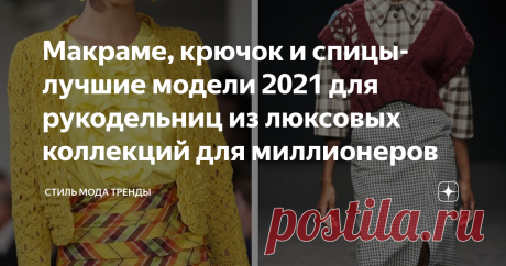 Макраме, крючок  и спицы- лучшие модели 2021 для рукодельниц из люксовых коллекций для миллионеров Образцы 2021  от ведущих кутюрье мира для умеющих вязать