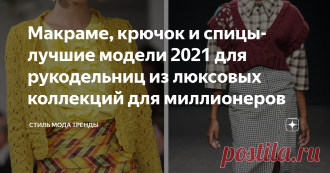 Макраме, крючок  и спицы- лучшие модели 2021 для рукодельниц из люксовых коллекций для миллионеров Образцы 2021  от ведущих кутюрье мира для умеющих вязать