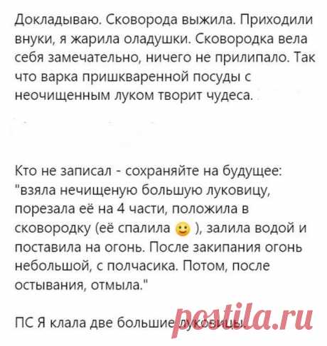 Докладываю. Сковорода выжила.  Я уже жарила оладушки. Сковорода вела себя замечательно, ничего не прилипало. Так что варка пришкваренной посуды с неочищенным луком творит чудеса. 
Взяла нечищеную большую луковицу или две , порезала её на 4 части, положила в сковородку (её спалила ), залила водой и поставила на огонь. После закипания огонь небольшой, с полчасика. Потом, после остывания, отмыла.