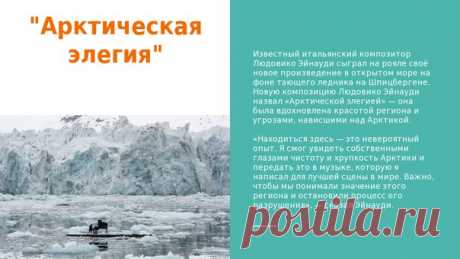Известный итальянский композитор Людовико Эйнауди сыграл на рояле своё новое произведение в открытом море на фоне тающего ледника на Шпицбергене. Новую композицию Людовико Эйнауди назвал «Арктической элегией» — она была вдохновлена красотой региона и угрозами, нависшими над Арктикой.

«Находиться здесь — это невероятный опыт. Я смог увидеть собственными глазами чистоту и хрупкость Арктики и передать это в музыке, которую я написал для лучшей сцены в мире. Важно, чтобы мы п...