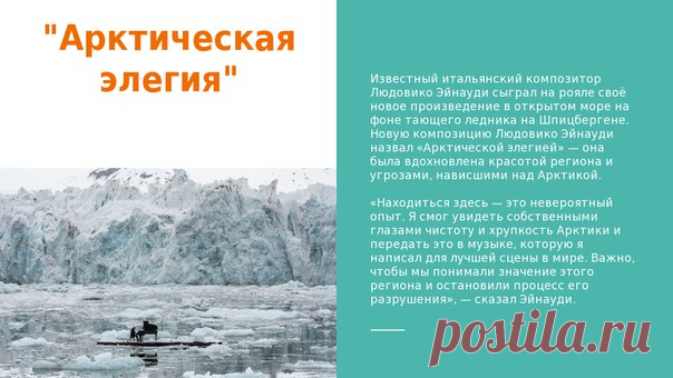 Известный итальянский композитор Людовико Эйнауди сыграл на рояле своё новое произведение в открытом море на фоне тающего ледника на Шпицбергене. Новую композицию Людовико Эйнауди назвал «Арктической элегией» — она была вдохновлена красотой региона и угрозами, нависшими над Арктикой.

«Находиться здесь — это невероятный опыт. Я смог увидеть собственными глазами чистоту и хрупкость Арктики и передать это в музыке, которую я написал для лучшей сцены в мире. Важно, чтобы мы п...