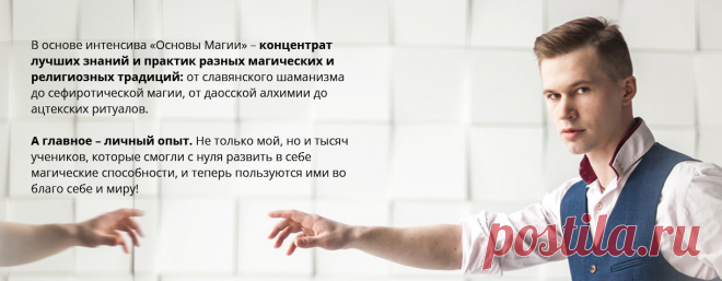 Магия – это наука, изучающая воздействие
мыслями на реальность.
Проще говоря, овладев магией, вы сможете:
• Видеть то, что скрыто в мире вокруг
• Открывать и понимать тайное
• Предсказывать будущее
• Управлять окружающей реальностью и собственной жизнью!	

Запишитесь сейчас и получите
БОНУС от Сергея Крутова:
