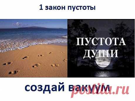 1. Закон пустоты. Если пройти по мокрому песку на берегу, то волной следы смоет, и будет как прежде. Жизнь не терпит пустоты. А по скольку изначальная природа Вселенной добро, то пусть вся пустота заполняется добром в вашей жизни. Откажитесь от негативных отношений, не любимой работы, старой одежды и т.д. Создайте пустоту в душе. Замените на новое, лучшее. Для применения нужна доля веры. Перестаньте чувствовать себя жертвой. Откройте себя для процветания