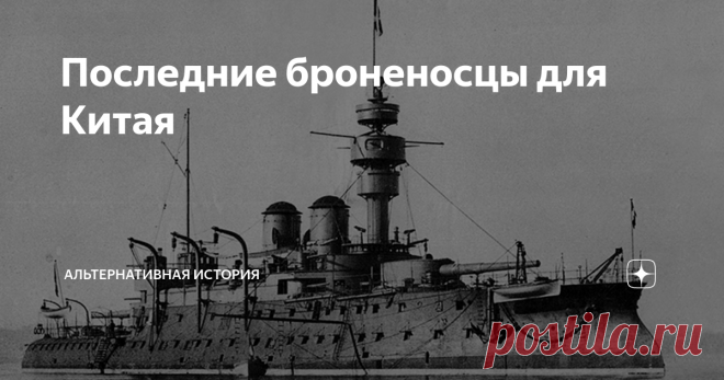 Последние броненосцы для Китая Тяжелое поражение в войне с Японией в 1894-1895 году дорого стоило китайскому императорскому флоту. Его основной состав — Бэйянский флот — просто перестал существовать, все крупные корабли либо погибли в боях, либо оказались захвачены японцами в Вэйхайвэе. От некогда впечатляющей армады, второй по силе в Азии, остались лишь несколько маленьких крейсеров и канонерских лодок.