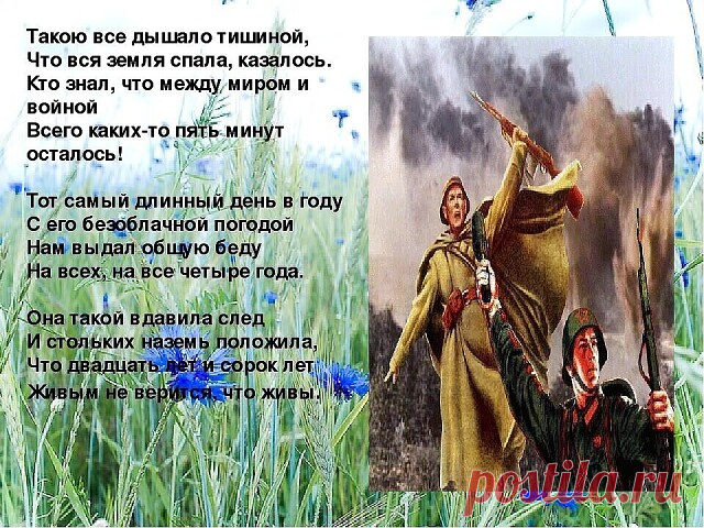 Казалось, было холодно цветам,
и от росы они слегка поблёкли.
Зарю, что шла по травам и кустам,
обшарили немецкие бинокли.

Цветок, в росинках весь, к цветку приник,
и пограничник протянул к ним руки.
А немцы, кончив кофе пить, в тот миг
влезали в танки, закрывали люки.

Такою все дышало тишиной,
что вся земля еще спала, казалось.
Кто знал, что между миром и войной
всего каких-то пять минут осталось!

Я о другом не пел бы ни о чем,
а славил бы всю жизнь свою дорогу,
когда ...