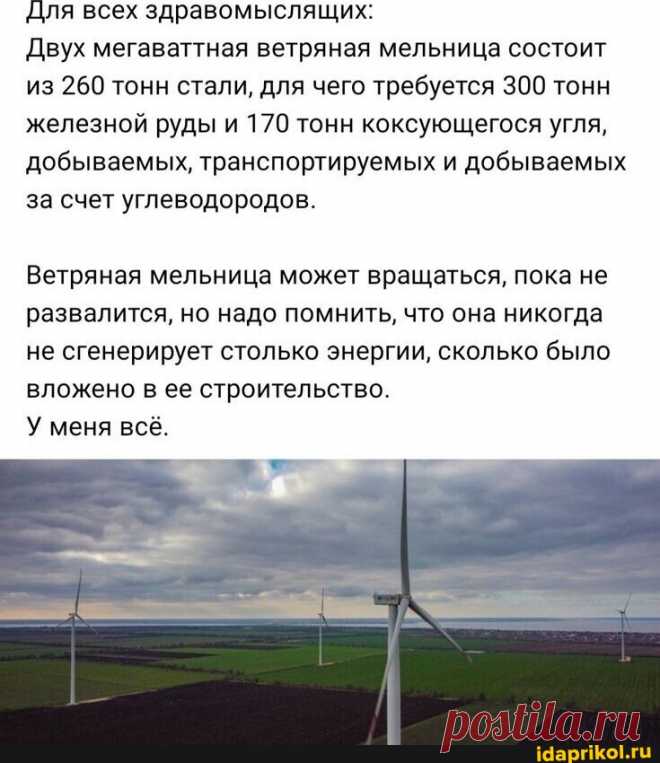 Для всех здравомыслящих: Двух мегаваттная ветряная мельница состоит из 260 тонн стали, для чего требуется 300 тонн железной руды и 170 тонн коксующегося угля, добываемых, транспортируемых и добываемых за счет углеводородов. Ветряная мельница может вращаться, пока не развалится, но надо помнить, что она никогда не сгенерирует столько энергии, сколько было вложено в ее строительство. У меня всё. - АйДаПрикол