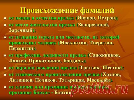 Происхождение фамилий. от имени и отчества предка (Иванов, Петров); от места жительства предка (Задорожный, Заречный); от названия города или местности, из которой происходил человек (Москвитин, Тверитин, Пермитин); от профессии, должности предка (Сапожников, Лаптев, Приказчиков, Бондарь); от порядка рождения предка (Третьяк, Шестак); от этнического происхождения предка (Хохлов, Литвинов, Поляков,Татаринов, Москалёв). - Картинка 27 - История имени - Имя - Картинки по психологии