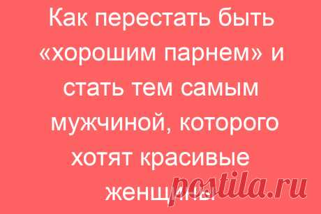 Как перестать быть «хорошим парнем» и стать тем самым мужчиной, которого хотят красивые женщины
