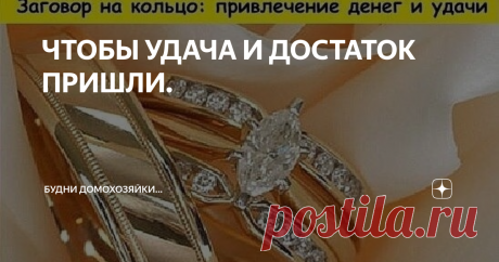 ЧТОБЫ УДАЧА И ДОСТАТОК ПРИШЛИ. Возьмите кольцо, которое вы носите (только не обручальное), положите его в стеклянную или керамическую чашу с водой, и наговорите вслух или шепотом по памяти: "Здесь конец и здесь начало, здесь ни конца и ни начала.  Кольцо-колечко, ты безначально и бесконечно, так бесконечна удача моя и достаток мой." После ополосните водой из чаши лицо и руки, затем достаньте кольцо и наденьте на палец.  Пока вы носите кольцо, достаток будет к вам прибывать...