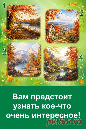 Вам предстоит узнать кое-что очень интересное! Иногда важная информация приходит неожиданно. Перед вами четыре осенние картинки, и каждая связана со своим предсказанием. Посмотрите на изображения и запомните номер той картинки, которая первой привлекла ваше внимание. Возможно, именно она подскажет, какая информация скоро станет вам известна и что способно удивить вас больше всего.