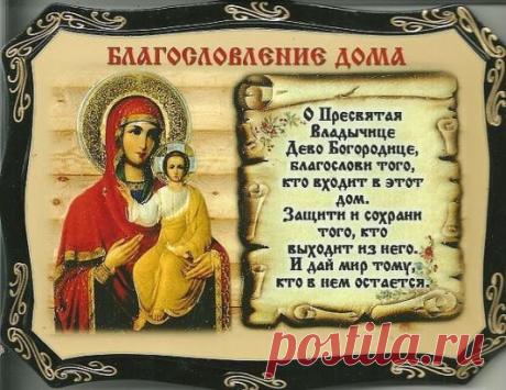 МОЛИТВА НА БЛАГОСЛОВЛЕНИЕ ДОМА
Да благословит нас и сохранит Всемогущий и Милосердный Бог Отец, Бог Сын, Бог Дух Святый. 
О сладчайший Иисусе Христе, Всемогущий Царю Неба и земли, Сыне Бога Давидова, Иисусе Назарее, нас ради распятый на Кресте, смилуйся над нашей обителью (нашим домом), храни живущих в ней.
Да будет Твое благословение, Господи, сопутствовать нам везде, да освятит Дух Святый мысли и сердца наша: Всемогущество Его везде, во всяком месте: все, что находятся в нашей обители (нашем д