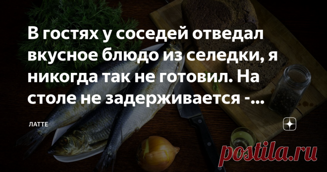 В гостях у соседей отведал вкусное блюдо из селедки, я никогда так не готовил. На столе не задерживается - делюсь рецептом - Спасибо! Заходите сегодня вечером в гости, угощу вас вкусным блюдом из селедки, вы такое точно не пробовали!
Вечером соседка как и обещала накрыла стол и поставила блюдо из селедки, было так вкусно, что долго оно на столе не задержалось, мы съели все сразу. Конечно же я решил попросить у нее рецепт, чтобы приготовить дома и поделиться с вами.