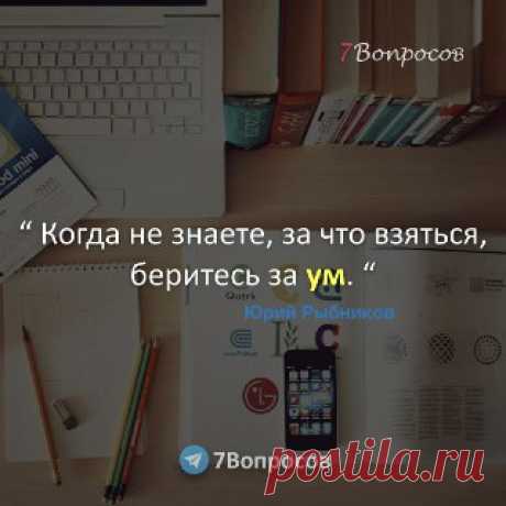 7Вопросов “ Когда не знаете, за что взяться, беритесь за ум. “ © Юрий Рыбников