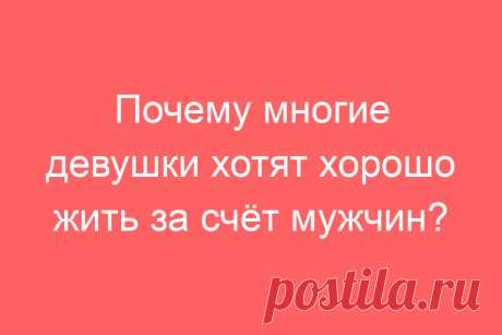 Почему многие девушки хотят хорошо жить за счёт мужчин?