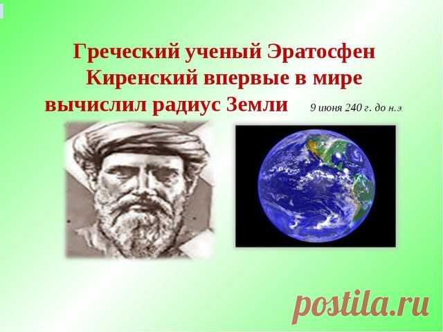 19 июня 240 г. до н.э. 2257 лет назад (4 фото) | Чёрт побери Греческий ученый Эратосфен Киренский впервые в мире вычислил радиус Земли Эратосфен Киренский (276 год до н.э.— 194 год до н.э.) — греческий математик, астроном, географ и поэт. С раннего возраста он жил в Александрии, здесь он и получил образование под руководством своего учёного земляка Каллимаха, стоявшего во главе александрийской библиотеки. Неудовлетворенный познаниями, приобретёнными в Александрии, Эратосфе...