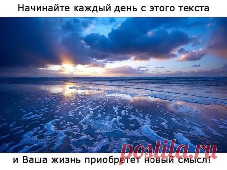 НАЧИНАЙТЕ КАЖДЫЙ ДЕНЬ С ЭТОГО ТЕКСТА...
- Сегодня, проснувшись рано утром, я вдруг неожиданно понял(-а), что сегодняшний день будет лучшим днем в моей жизни! И отбросив все сомнения, я решил(-а), что у меня сегодня весь день будет праздник! Сегодня я решил(-а), что буду благодарить себя за то, какой удивительной была моя жизнь: за все мои победы и достижения, вдохновение и благословение, и, конечно, за все трудности, которые у меня были. Ведь они меня делали только сильнее.

- И этот день я о