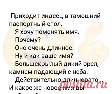 Приходит индеец в тамошний паспортный стол.  - Я хочу поменять имя.  - Почему?  - Оно очень длинное.  - Ну и как ваше имя?  - Бо... Приходит индеец в тамошний паспортный стол.
 - Я хочу поменять имя.
 - Почему?
 - Оно очень длинное.
 - Ну и как ваше имя?
 - Большекрылый дикий орел, камнем падающий с неба.
 - Действительно длинновато... И какое же новое имя вы выбрали?

