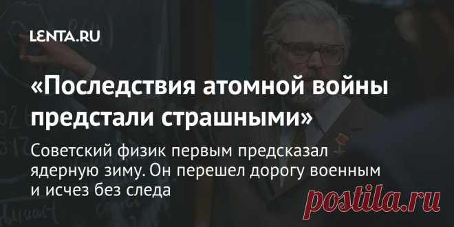 «Последствия атомной войны предстали страшными» Советский физик первым предсказал ядерную зиму. Он перешел дорогу военным и исчез без следа