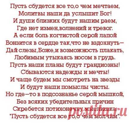 Всё сбудется, всё непременно сбудется.
Ты только веры в счастье не теряй.
Печаль уйдёт, а горе позабудется.
Не падай духом и не унывай.
А по другому и нельзя иначе.
Иначе сердце перестанет жить.
А трудно! — Пусть оно поплачет.
Но только не разучится любить!
Всё сбудется, всё непременно сбудется.
Плохое всё когда-нибудь пройдёт.
Ты верь в себя и в жизни всё получится.
И счастье будет, и любовь придёт.
А по другому просто быть не может.
Нам в жизни каждому был дан судьбой.
Тот человек, что дать