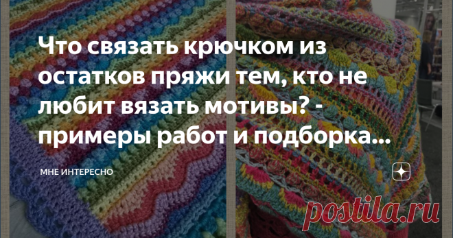 Что связать крючком из остатков пряжи тем, кто не любит вязать мотивы? - примеры работ и подборка схем Любая вязальщица время от времени сталкивается с проблемой утилизации остатков пряжи. Очень часто из таких остатков вяжут крючком из мотивов, но мотивы любят не все, да их потом еще нужно подбирать по цветам и собирать в готовое изделие. Сегодня подборка как раз для такого случая. Тем, кто хочет и остатки истратить, и новые яркие изделия получить. Связать можно все что уг...