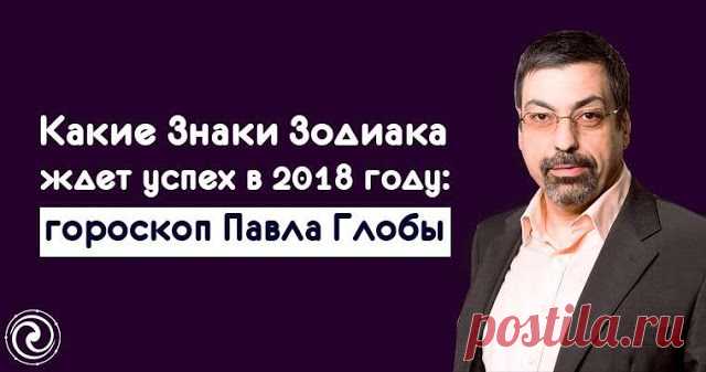 КАКИЕ ЗНАКИ ЗОДИАКА ЖДЕТ УСПЕХ В 2018 ГОДУ: ГОРОСКОП ПАВЛА ГЛОБЫ — Копилочка полезных советов
