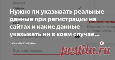 Нужно ли указывать реальные данные при регистрации на сайтах и какие данные указывать ни в коем случае нельзя В этой записке речь пойдет о том, можно ли указывать ненастоящие данные при регистрации на сайтах и на сервисах, а также о том,  какие данные указывать ни в коем случае нельзя.
&gt; А можно указать "левые" данные при регистрации на сайте?
Можно лишь в том случае, если этот сайт не подразумевает вашу идентификацию. Сейчас даже социальная сеть может попросить выслать ко...