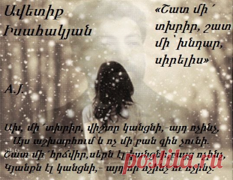 Շատ մի´ տխրիր , շատ մի՝ խնդար, սիրելիս,
– Այս աշխարհում և ոչ մի բան հիմք չունի.
Վաղանցուկ են, կան ու չկան, սիրելիս,
Բոլոր իրերն ու աստղերը անհունի։

Լայնսիրտ եղիր, ողջը երազ համարե,
– Այս աշխարհում և ոչ մի բան միտք չունի.
Լացը՝ ժըպիտ ու սերը՝ ցավ համարե,
Թե որ ապրես, կյանքըդ ինչու՞ համար է։

Ախ, մի´ տխրիր, վիշտը կանցնի,- այդ ոչինչ,
– Այս աշխարհում և ոչ մի բան գին չունի.
Շատ մի´ հրճվիր, սերն էլ կանցնի, բայց ոչինչ,
Կյանքն էլ կանցնի,- այդ որ ոչինչ ու ոչինչ։
Ավետիք Իսահակյան