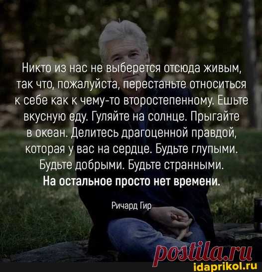 Никто из нас не 'выберется отсюда живым, так что, пожалуйста, перестаньте относиться к себе как к чему-то второстепенному. Ешьте вкусную еду. Гуляйте на солнце. Прыгайте океан. Делитесь драгоценной правдой, которая у вас на сердце. Будьте глупыми. Будьте добрыми. Будьте странными. На остальное просто нет времени. Ричард Гир. - ) / АйДаПрикол .)