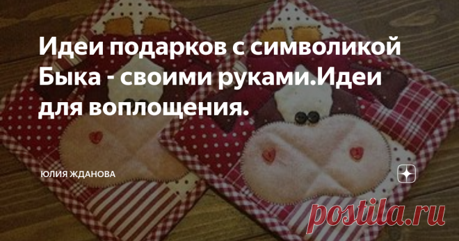 Идеи подарков с символикой Быка - своими руками.Идеи для воплощения. Совсем скоро начнется суета по подготовке новогодних подарков и мы будем ломать голову, что же нам дарить близким, чтобы подарок был полезным и востребованным!
Наверное надо составить список и вспомнить , например - тетя Вера любит прихватки и варежки на кухне, а баба Валя не может обходится без фартука, дяде Сереже нужна подушечка, а сестре Любе, для малыша сошьем лоскутное одеяло))))))))
Так Вы