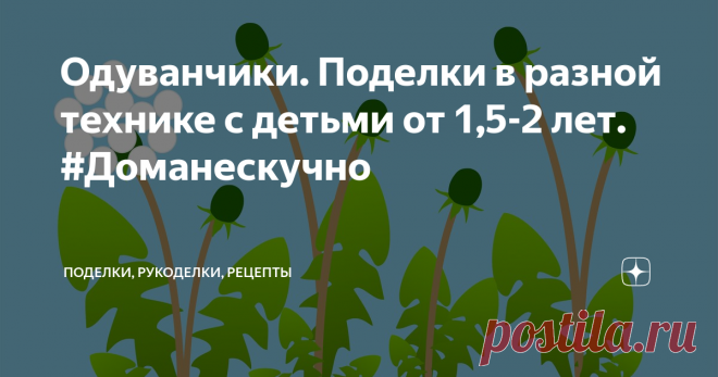 Одуванчики. Поделки в разной технике с детьми от 1,5-2 лет. #Доманескучно Поделки с детьми от 1,5-2 лет на тему 