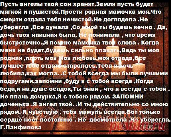 Пусть ангелы твой сон хранят.Земля пусть будет мягкой и пушистой.Прости родная мамочка моя.Что смерти отдала тебя нечистой.Не доглядела .Не уберегла ,Все думала ,Со мной ты будешь вечно . Да, дочь твоя наивная была, Не понимала , что время быстротечно.,Я помню мамочка твои слова . Когда меня не будет,будешь сильно плакать,Ведь ты моя родная ,плоть моя Моя любовь.моя отрада,Все лучшее тебе отдать старалась.Тебя я дочь любила,как могла. .С тобой всегда мы были лучшими подруг...