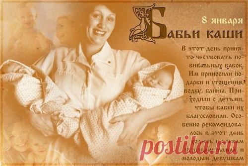 8 ЯНВАРЯ 
Бабьи каши 
В день Бабьих каш, отмечаемый 8 января, было принято чествовать повивальных бабок. Им приносили щедрые подарки и угощения. Приходили с детьми, чтобы бабки их благословили. Особенно в этот день к бабкам рекомендовалось ходить будущим мамам и молодым девушкам. Позднее православная церковь стала отмечать в этот день праздник Собор Пресвятой Богородицы. Бабка повивальная — в деревне всем родня дальняя. Ни одни родины не обходились без повитухи. Бабка посо...
