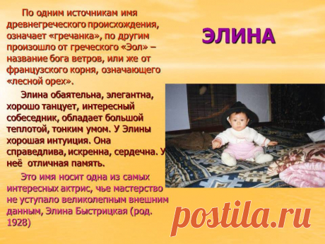 Элина. По одним источникам имя древнегреческого происхождения, означает «гречанка», по другим произошло от греческого «Эол» – название бога ветров, или же от французского корня, означающего «лесной орех». Элина обаятельна, элегантна, хорошо танцует, интересный собеседник, обладает большой теплотой, тонким умом. У Элины хорошая интуиция. Она справедлива, искренна, сердечна. У неё отличная память. Эо имя носит одна из самых интересных актрис, чье мастерство не уступало великолепным внешним данным