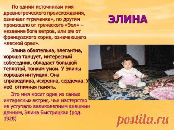 Элина. По одним источникам имя древнегреческого происхождения, означает «гречанка», по другим произошло от греческого «Эол» – название бога ветров, или же от французского корня, означающего «лесной орех». Элина обаятельна, элегантна, хорошо танцует, интересный собеседник, обладает большой теплотой, тонким умом. У Элины хорошая интуиция. Она справедлива, искренна, сердечна. У неё отличная память. Эо имя носит одна из самых интересных актрис, чье мастерство не уступало великолепным внешним данным